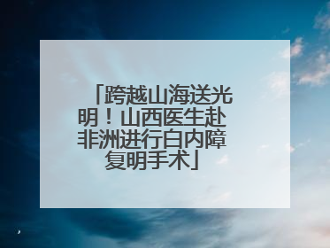 跨越山海送光明！山西医生赴非洲进行白内障复明手术
