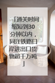 通关时间缩短到30分钟以内，同江铁路口岸进出口货物超千万吨