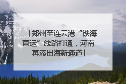 郑州至连云港“铁海直运”线路打通，河南再添出海新通道