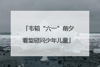 韦韬“六一”前夕看望慰问少年儿童