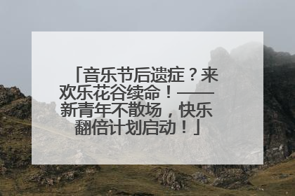 音乐节后遗症？来欢乐花谷续命！——新青年不散场，快乐翻倍计划启动！