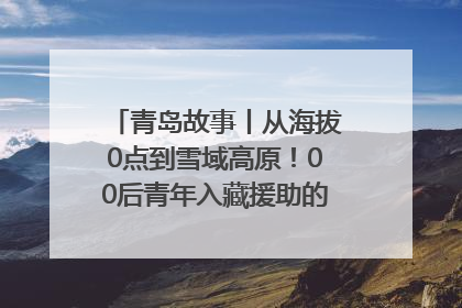 青岛故事丨从海拔0点到雪域高原！00后青年入藏援助的400多个日夜