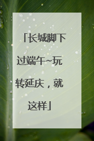 长城脚下过端午~玩转延庆，就这样