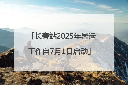 长春站2025年暑运工作自7月1日启动