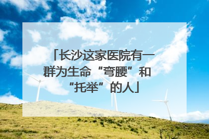 长沙这家医院有一群为生命“弯腰”和“托举”的人