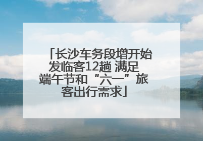 长沙车务段增开始发临客12趟 满足端午节和“六一”旅客出行需求