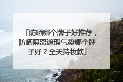 防晒哪个牌子好推荐，防晒隔离遮瑕气垫哪个牌子好？全天持妆款