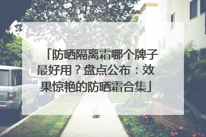 防晒隔离霜哪个牌子最好用？盘点公布：效果惊艳的防晒霜合集