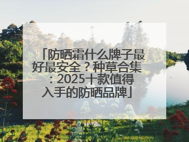 防晒霜什么牌子最好最安全？种草合集：2025十款值得入手的防晒品牌