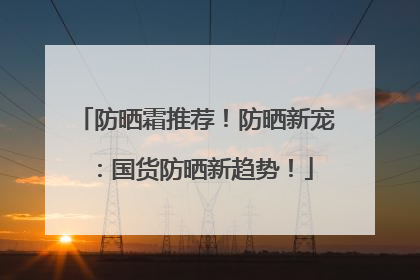 防晒霜推荐！防晒新宠：国货防晒新趋势！