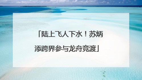 陆上飞人下水！苏炳添跨界参与龙舟竞渡