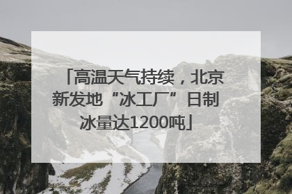 高温天气持续，北京新发地“冰工厂”日制冰量达1200吨