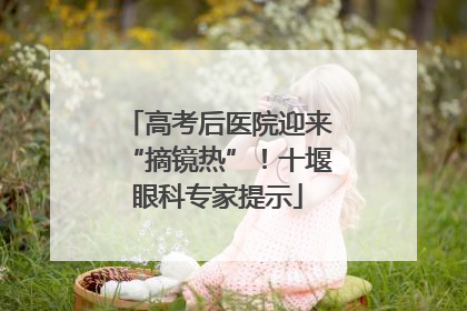 高考后医院迎来“摘镜热”！十堰眼科专家提示