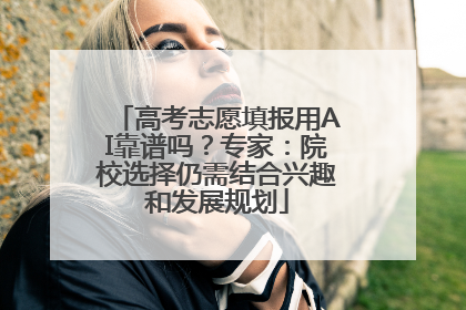 高考志愿填报用AI靠谱吗？专家：院校选择仍需结合兴趣和发展规划