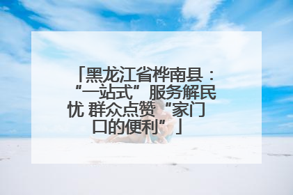 黑龙江省桦南县：“一站式”服务解民忧 群众点赞“家门口的便利”