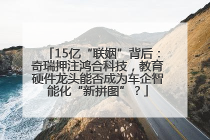 15亿“联姻”背后：奇瑞押注鸿合科技，教育硬件龙头能否成为车企智能化“新拼图”？