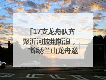 17支龙舟队齐聚沂河披荆斩浪，“锦绣兰山龙舟邀请赛”开幕