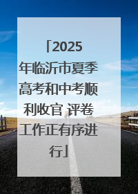 2025 年临沂市夏季高考和中考顺利收官 评卷工作正有序进行
