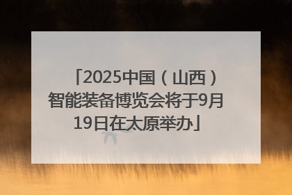 2025中国（山西）智能装备博览会将于9月19日在太原举办