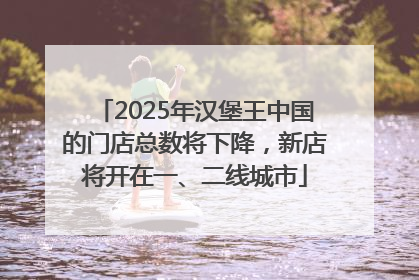 2025年汉堡王中国的门店总数将下降，新店将开在一、二线城市