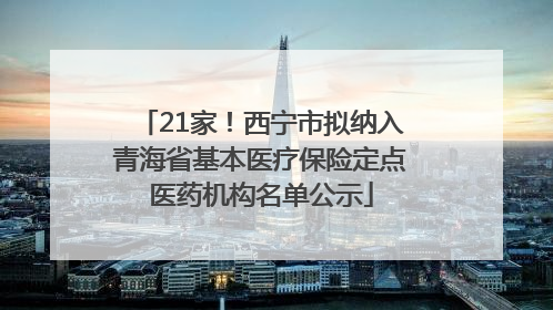 21家！西宁市拟纳入青海省基本医疗保险定点医药机构名单公示