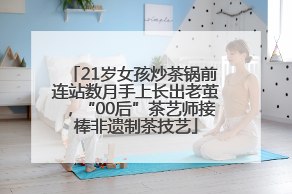 21岁女孩炒茶锅前连站数月手上长出老茧，“00后”茶艺师接棒非遗制茶技艺