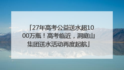 27年高考公益送水超1000万瓶！高考临近，洞庭山集团送水活动再度起航