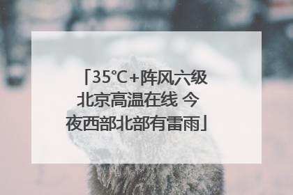 35℃+阵风六级 北京高温在线 今夜西部北部有雷雨