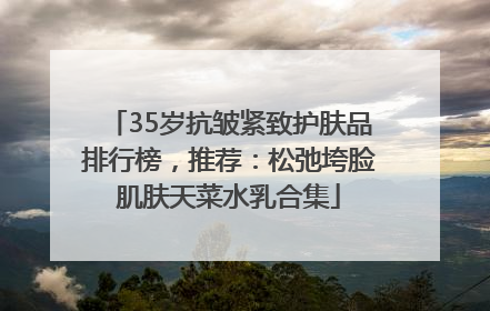 35岁抗皱紧致护肤品排行榜，推荐：松弛垮脸肌肤天菜水乳合集