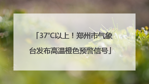 37℃以上！郑州市气象台发布高温橙色预警信号