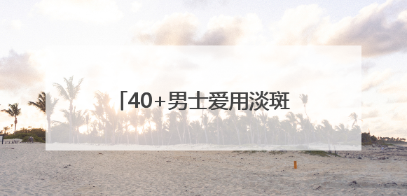 40+男士爱用淡斑品牌是哪款？淡斑祛斑排名，全肤质适用