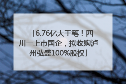 6.76亿大手笔！四川一上市国企，拟收购泸州弘盛100%股权