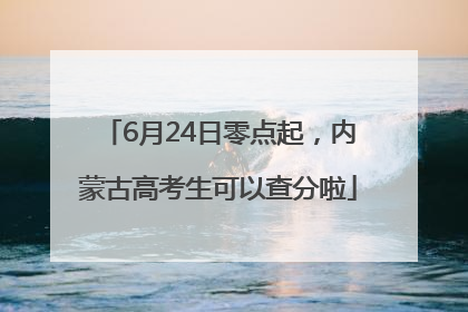 6月24日零点起，内蒙古高考生可以查分啦