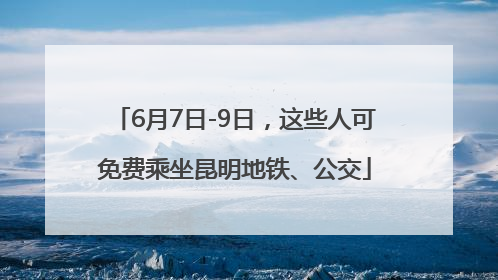 6月7日-9日，这些人可免费乘坐昆明地铁、公交