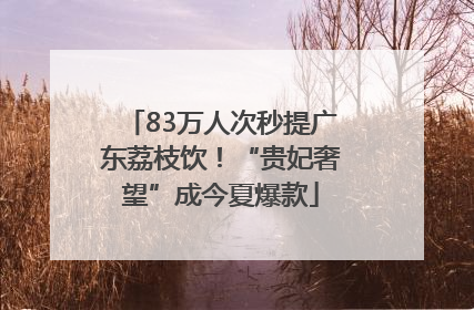 83万人次秒提广东荔枝饮！“贵妃奢望”成今夏爆款