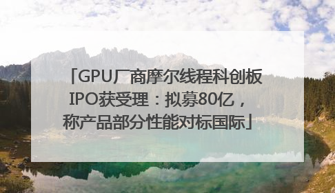 GPU厂商摩尔线程科创板IPO获受理：拟募80亿，称产品部分性能对标国际